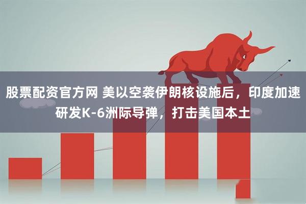 股票配资官方网 美以空袭伊朗核设施后，印度加速研发K-6洲际导弹，打击美国本土
