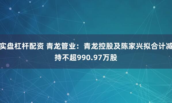 实盘杠杆配资 青龙管业：青龙控股及陈家兴拟合计减持不超990.97万股
