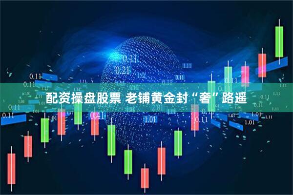 配资操盘股票 老铺黄金封“奢”路遥