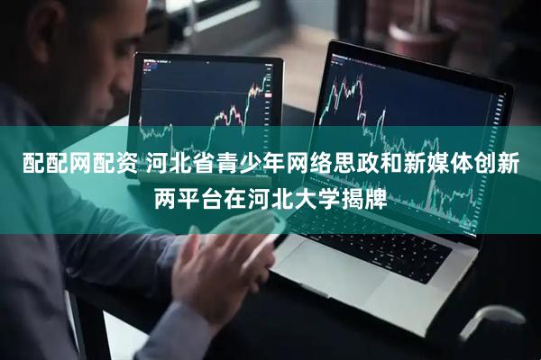 配配网配资 河北省青少年网络思政和新媒体创新两平台在河北大学揭牌