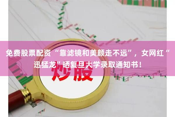 免费股票配资 “靠滤镜和美颜走不远”，女网红“迅猛龙”晒复旦大学录取通知书！