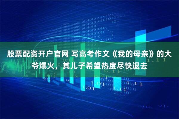 股票配资开户官网 写高考作文《我的母亲》的大爷爆火，其儿子希望热度尽快退去