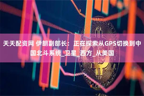 天天配资网 伊朗副部长：正在探索从GPS切换到中国北斗系统_卫星_西方_从美国