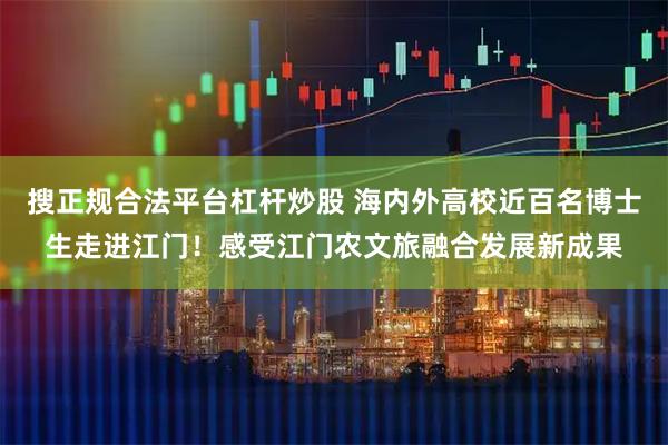 搜正规合法平台杠杆炒股 海内外高校近百名博士生走进江门！感受江门农文旅融合发展新成果