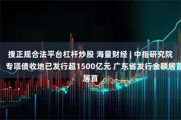 搜正规合法平台杠杆炒股 海量财经 | 中指研究院：专项债收地已发行超1500亿元 广东省发行金额居首