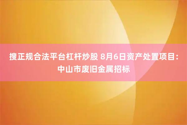 搜正规合法平台杠杆炒股 8月6日资产处置项目：中山市废旧金属招标