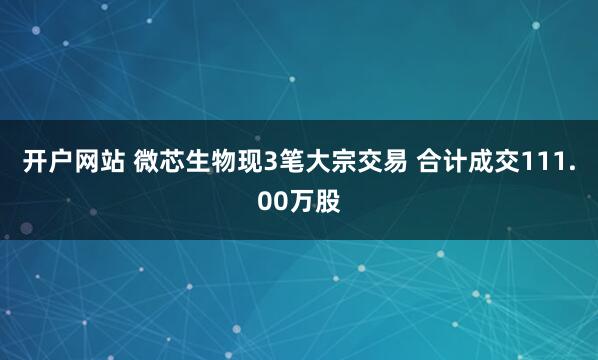 开户网站 微芯生物现3笔大宗交易 合计成交111.00万股