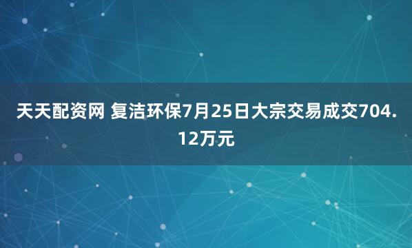 天天配资网 复洁环保7月25日大宗交易成交704.12万元
