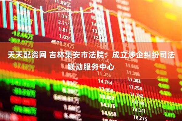天天配资网 吉林集安市法院：成立涉企纠纷司法联动服务中心