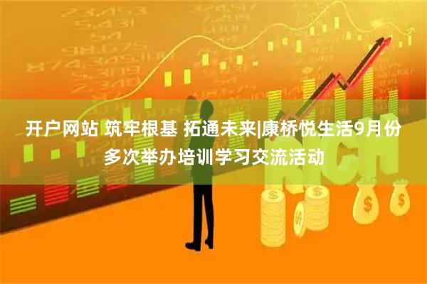 开户网站 筑牢根基 拓通未来|康桥悦生活9月份多次举办培训学习交流活动