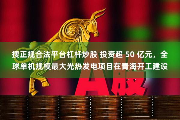 搜正规合法平台杠杆炒股 投资超 50 亿元，全球单机规模最大光热发电项目在青海开工建设