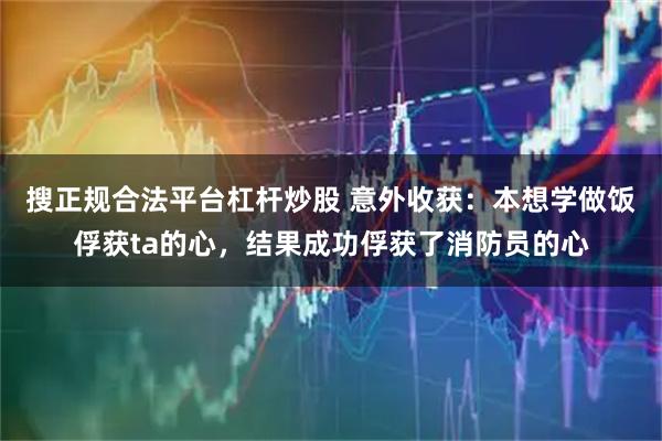 搜正规合法平台杠杆炒股 意外收获：本想学做饭俘获ta的心，结果成功俘获了消防员的心