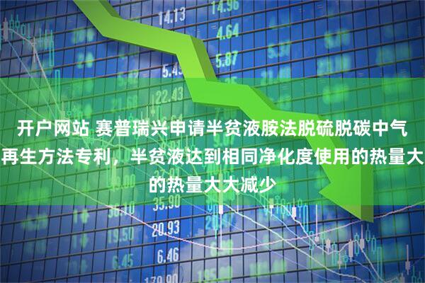 开户网站 赛普瑞兴申请半贫液胺法脱硫脱碳中气提节能再生方法专利，半贫液达到相同净化度使用的热量大大减少