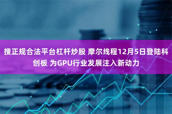 搜正规合法平台杠杆炒股 摩尔线程12月5日登陆科创板 为GPU行业发展注入新动力
