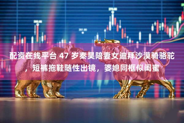 配资在线平台 47 岁秦昊陪妻女迪拜沙漠骑骆驼，短裤拖鞋随性出镜，婆媳同框似闺蜜