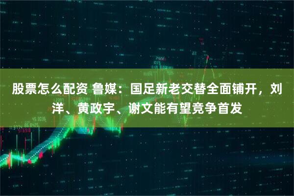 股票怎么配资 鲁媒：国足新老交替全面铺开，刘洋、黄政宇、谢文能有望竞争首发