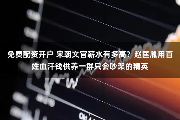 免费配资开户 宋朝文官薪水有多高？赵匡胤用百姓血汗钱供养一群只会吵架的精英