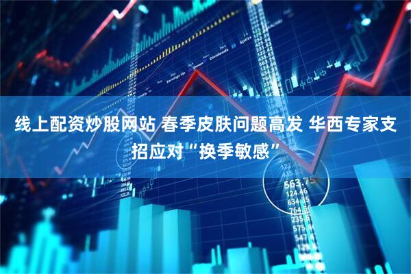 线上配资炒股网站 春季皮肤问题高发 华西专家支招应对“换季敏感”