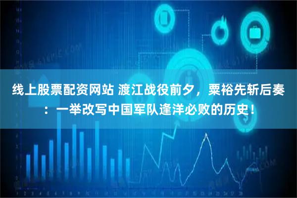 线上股票配资网站 渡江战役前夕，粟裕先斩后奏：一举改写中国军队逢洋必败的历史！