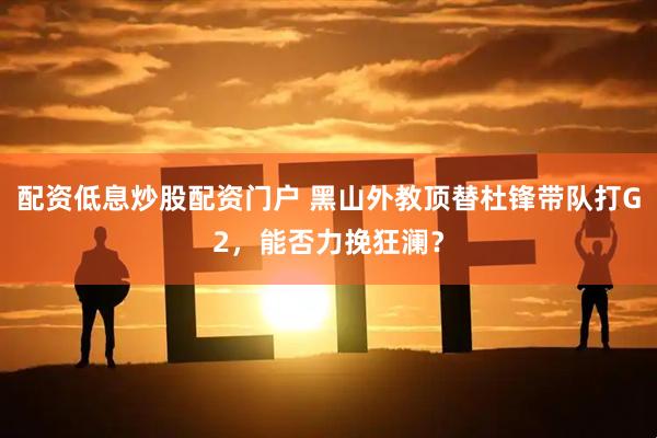 配资低息炒股配资门户 黑山外教顶替杜锋带队打G2，能否力挽狂澜？