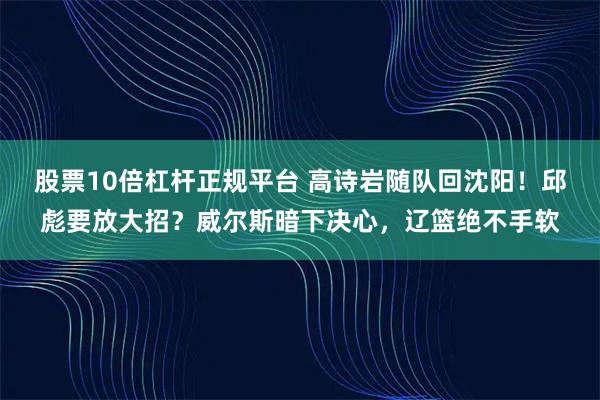 股票10倍杠杆正规平台 高诗岩随队回沈阳！邱彪要放大招？威尔斯暗下决心，辽篮绝不手软