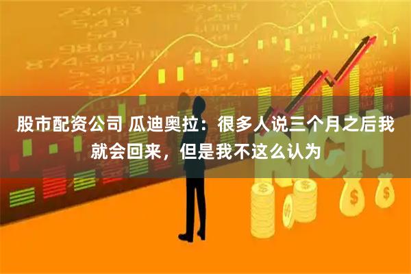 股市配资公司 瓜迪奥拉：很多人说三个月之后我就会回来，但是我不这么认为