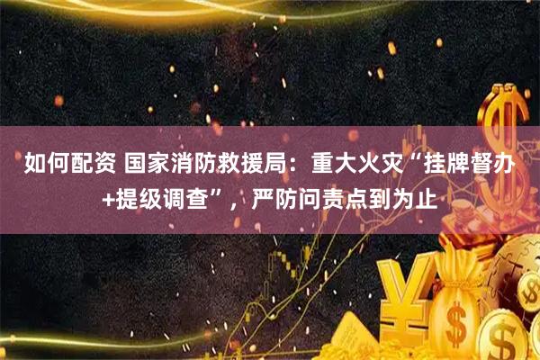 如何配资 国家消防救援局：重大火灾“挂牌督办+提级调查”，严防问责点到为止