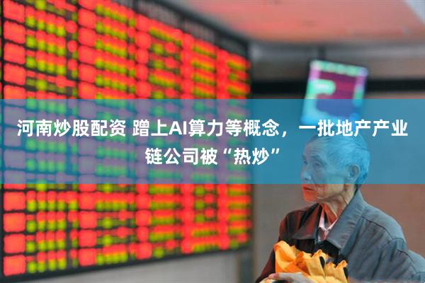 河南炒股配资 蹭上AI算力等概念，一批地产产业链公司被“热炒”