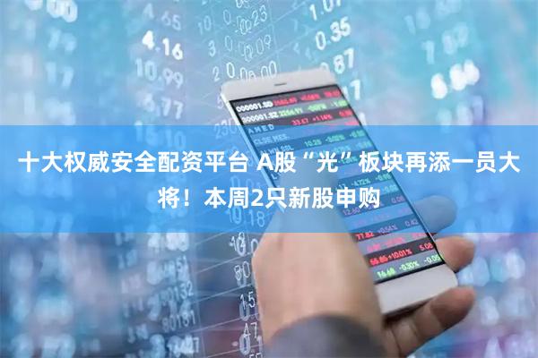 十大权威安全配资平台 A股“光”板块再添一员大将！本周2只新股申购